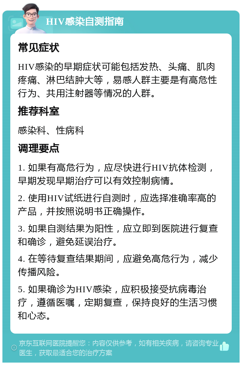 HIV感染自测指南 常见症状 HIV感染的早期症状可能包括发热、头痛、肌肉疼痛、淋巴结肿大等，易感人群主要是有高危性行为、共用注射器等情况的人群。 推荐科室 感染科、性病科 调理要点 1. 如果有高危行为，应尽快进行HIV抗体检测，早期发现早期治疗可以有效控制病情。 2. 使用HIV试纸进行自测时，应选择准确率高的产品，并按照说明书正确操作。 3. 如果自测结果为阳性，应立即到医院进行复查和确诊，避免延误治疗。 4. 在等待复查结果期间，应避免高危行为，减少传播风险。 5. 如果确诊为HIV感染，应积极接受抗病毒治疗，遵循医嘱，定期复查，保持良好的生活习惯和心态。