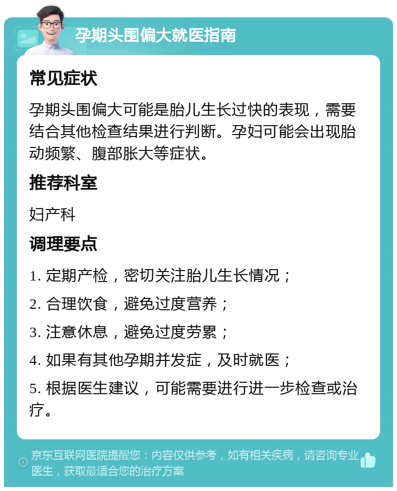 孕期头围偏大就医指南 常见症状 孕期头围偏大可能是胎儿生长过快的表现，需要结合其他检查结果进行判断。孕妇可能会出现胎动频繁、腹部胀大等症状。 推荐科室 妇产科 调理要点 1. 定期产检，密切关注胎儿生长情况； 2. 合理饮食，避免过度营养； 3. 注意休息，避免过度劳累； 4. 如果有其他孕期并发症，及时就医； 5. 根据医生建议，可能需要进行进一步检查或治疗。