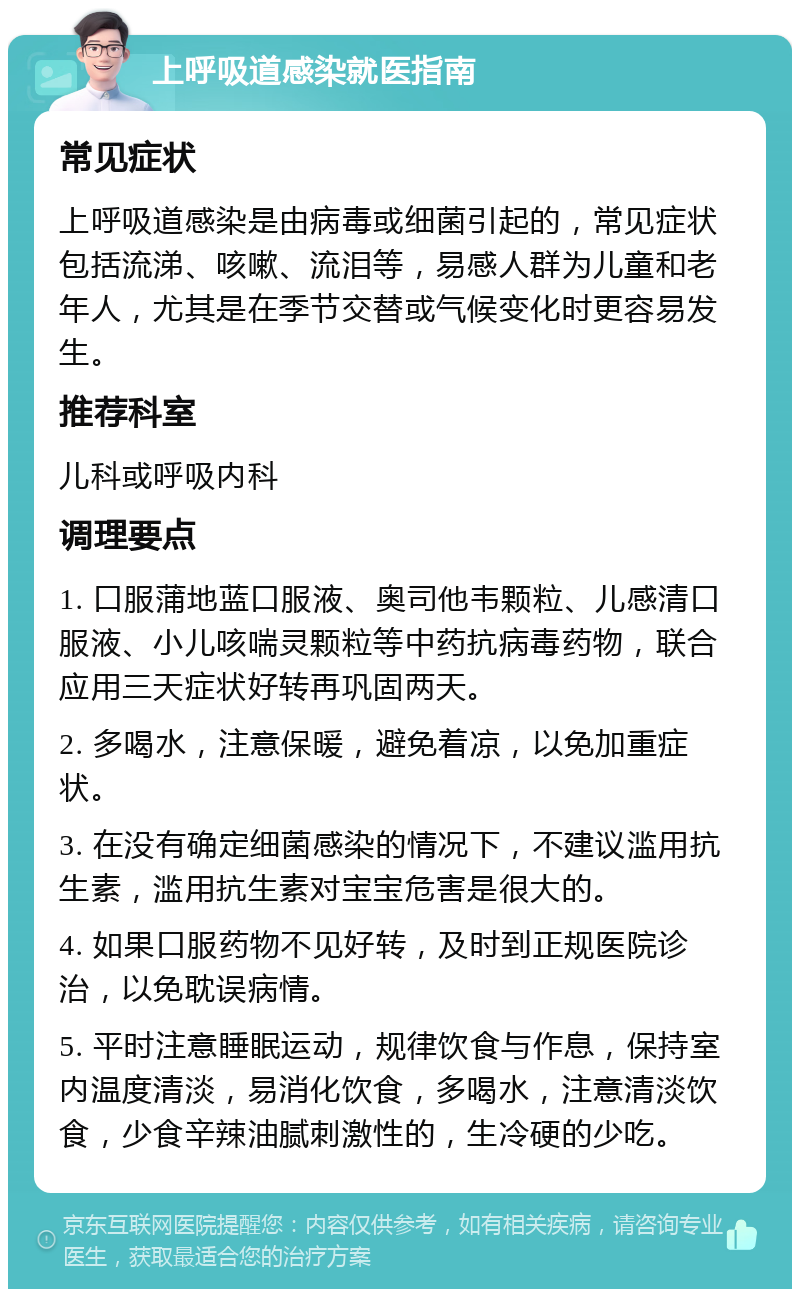 上呼吸道感染就医指南 常见症状 上呼吸道感染是由病毒或细菌引起的，常见症状包括流涕、咳嗽、流泪等，易感人群为儿童和老年人，尤其是在季节交替或气候变化时更容易发生。 推荐科室 儿科或呼吸内科 调理要点 1. 口服蒲地蓝口服液、奥司他韦颗粒、儿感清口服液、小儿咳喘灵颗粒等中药抗病毒药物，联合应用三天症状好转再巩固两天。 2. 多喝水，注意保暖，避免着凉，以免加重症状。 3. 在没有确定细菌感染的情况下，不建议滥用抗生素，滥用抗生素对宝宝危害是很大的。 4. 如果口服药物不见好转，及时到正规医院诊治，以免耽误病情。 5. 平时注意睡眠运动，规律饮食与作息，保持室内温度清淡，易消化饮食，多喝水，注意清淡饮食，少食辛辣油腻刺激性的，生冷硬的少吃。