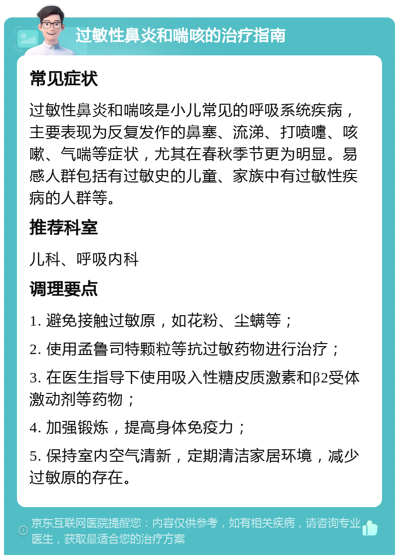 过敏性鼻炎和喘咳的治疗指南 常见症状 过敏性鼻炎和喘咳是小儿常见的呼吸系统疾病，主要表现为反复发作的鼻塞、流涕、打喷嚏、咳嗽、气喘等症状，尤其在春秋季节更为明显。易感人群包括有过敏史的儿童、家族中有过敏性疾病的人群等。 推荐科室 儿科、呼吸内科 调理要点 1. 避免接触过敏原，如花粉、尘螨等； 2. 使用孟鲁司特颗粒等抗过敏药物进行治疗； 3. 在医生指导下使用吸入性糖皮质激素和β2受体激动剂等药物； 4. 加强锻炼，提高身体免疫力； 5. 保持室内空气清新，定期清洁家居环境，减少过敏原的存在。