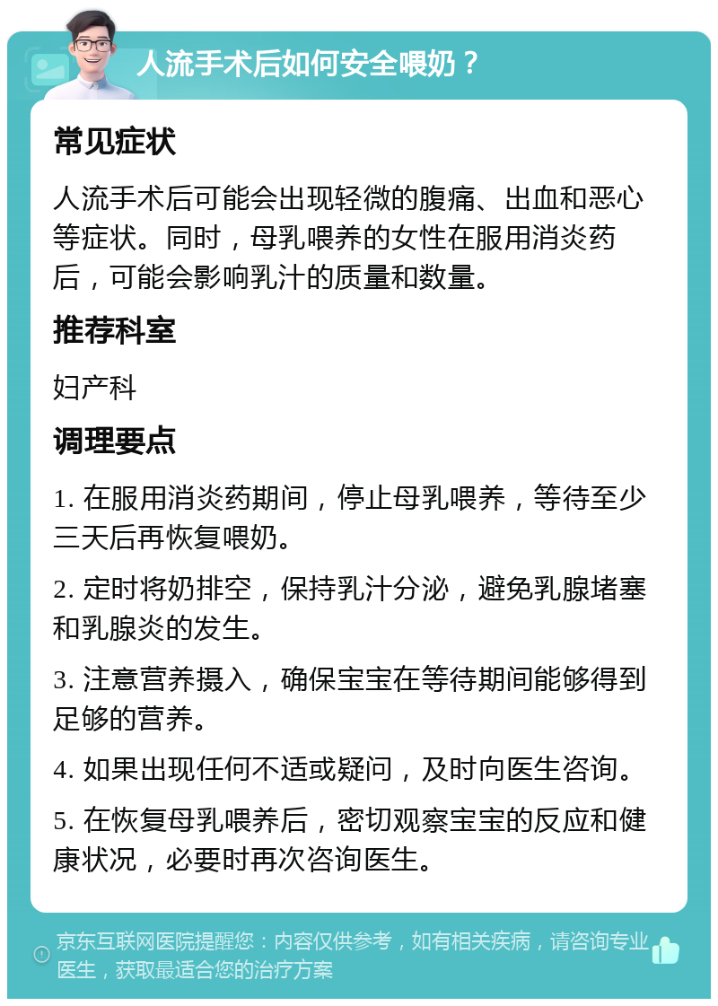 人流手术后如何安全喂奶？ 常见症状 人流手术后可能会出现轻微的腹痛、出血和恶心等症状。同时，母乳喂养的女性在服用消炎药后，可能会影响乳汁的质量和数量。 推荐科室 妇产科 调理要点 1. 在服用消炎药期间，停止母乳喂养，等待至少三天后再恢复喂奶。 2. 定时将奶排空，保持乳汁分泌，避免乳腺堵塞和乳腺炎的发生。 3. 注意营养摄入，确保宝宝在等待期间能够得到足够的营养。 4. 如果出现任何不适或疑问，及时向医生咨询。 5. 在恢复母乳喂养后，密切观察宝宝的反应和健康状况，必要时再次咨询医生。