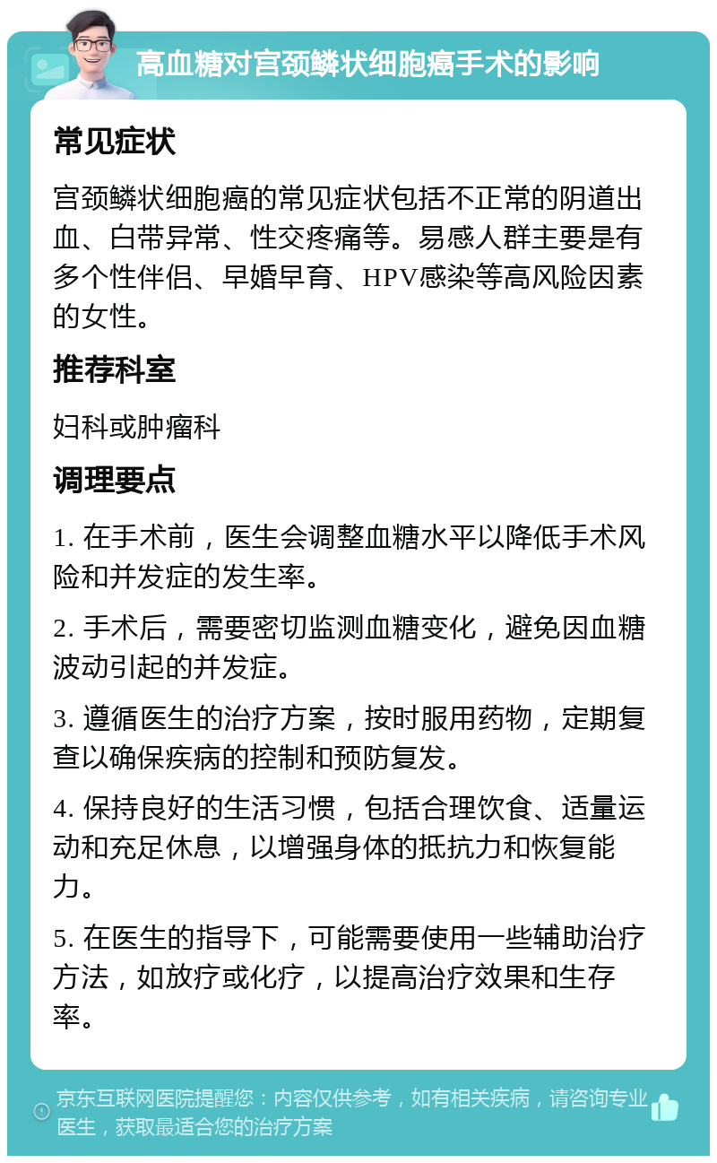 高血糖对宫颈鳞状细胞癌手术的影响 常见症状 宫颈鳞状细胞癌的常见症状包括不正常的阴道出血、白带异常、性交疼痛等。易感人群主要是有多个性伴侣、早婚早育、HPV感染等高风险因素的女性。 推荐科室 妇科或肿瘤科 调理要点 1. 在手术前，医生会调整血糖水平以降低手术风险和并发症的发生率。 2. 手术后，需要密切监测血糖变化，避免因血糖波动引起的并发症。 3. 遵循医生的治疗方案，按时服用药物，定期复查以确保疾病的控制和预防复发。 4. 保持良好的生活习惯，包括合理饮食、适量运动和充足休息，以增强身体的抵抗力和恢复能力。 5. 在医生的指导下，可能需要使用一些辅助治疗方法，如放疗或化疗，以提高治疗效果和生存率。