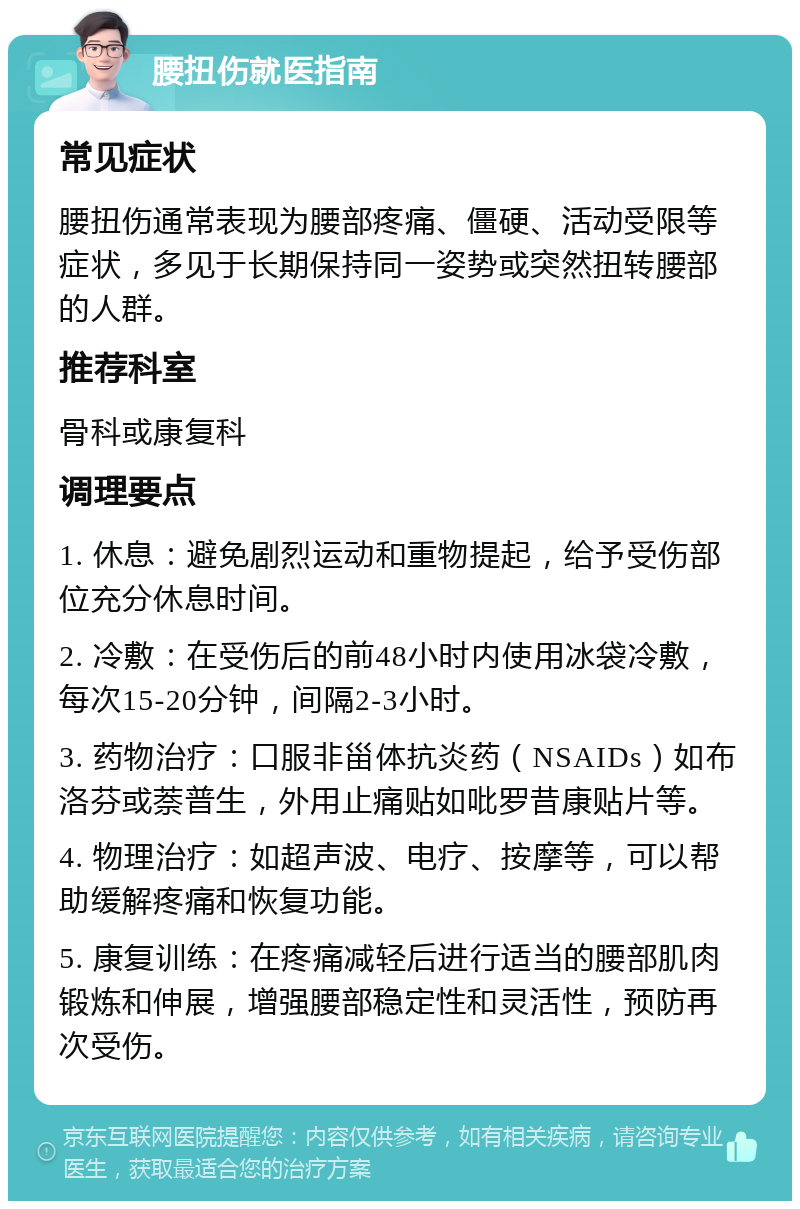 腰扭伤就医指南 常见症状 腰扭伤通常表现为腰部疼痛、僵硬、活动受限等症状，多见于长期保持同一姿势或突然扭转腰部的人群。 推荐科室 骨科或康复科 调理要点 1. 休息：避免剧烈运动和重物提起，给予受伤部位充分休息时间。 2. 冷敷：在受伤后的前48小时内使用冰袋冷敷，每次15-20分钟，间隔2-3小时。 3. 药物治疗：口服非甾体抗炎药（NSAIDs）如布洛芬或萘普生，外用止痛贴如吡罗昔康贴片等。 4. 物理治疗：如超声波、电疗、按摩等，可以帮助缓解疼痛和恢复功能。 5. 康复训练：在疼痛减轻后进行适当的腰部肌肉锻炼和伸展，增强腰部稳定性和灵活性，预防再次受伤。