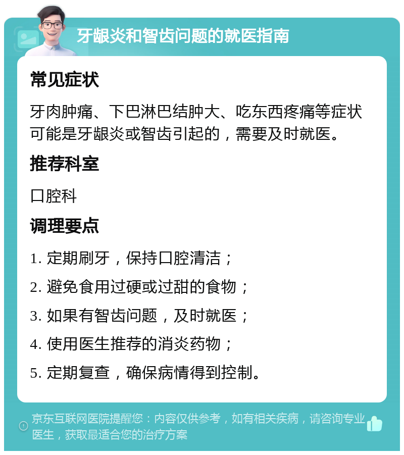 牙龈炎和智齿问题的就医指南 常见症状 牙肉肿痛、下巴淋巴结肿大、吃东西疼痛等症状可能是牙龈炎或智齿引起的，需要及时就医。 推荐科室 口腔科 调理要点 1. 定期刷牙，保持口腔清洁； 2. 避免食用过硬或过甜的食物； 3. 如果有智齿问题，及时就医； 4. 使用医生推荐的消炎药物； 5. 定期复查，确保病情得到控制。