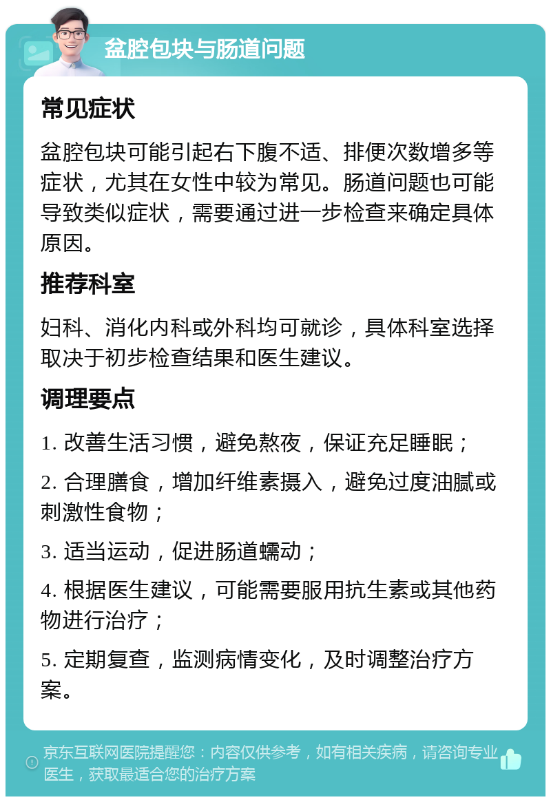 盆腔包块与肠道问题 常见症状 盆腔包块可能引起右下腹不适、排便次数增多等症状，尤其在女性中较为常见。肠道问题也可能导致类似症状，需要通过进一步检查来确定具体原因。 推荐科室 妇科、消化内科或外科均可就诊，具体科室选择取决于初步检查结果和医生建议。 调理要点 1. 改善生活习惯，避免熬夜，保证充足睡眠； 2. 合理膳食，增加纤维素摄入，避免过度油腻或刺激性食物； 3. 适当运动，促进肠道蠕动； 4. 根据医生建议，可能需要服用抗生素或其他药物进行治疗； 5. 定期复查，监测病情变化，及时调整治疗方案。