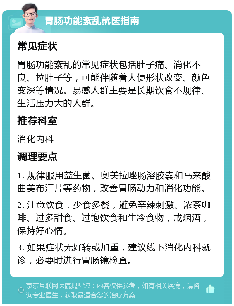 胃肠功能紊乱就医指南 常见症状 胃肠功能紊乱的常见症状包括肚子痛、消化不良、拉肚子等，可能伴随着大便形状改变、颜色变深等情况。易感人群主要是长期饮食不规律、生活压力大的人群。 推荐科室 消化内科 调理要点 1. 规律服用益生菌、奥美拉唑肠溶胶囊和马来酸曲美布汀片等药物，改善胃肠动力和消化功能。 2. 注意饮食，少食多餐，避免辛辣刺激、浓茶咖啡、过多甜食、过饱饮食和生冷食物，戒烟酒，保持好心情。 3. 如果症状无好转或加重，建议线下消化内科就诊，必要时进行胃肠镜检查。