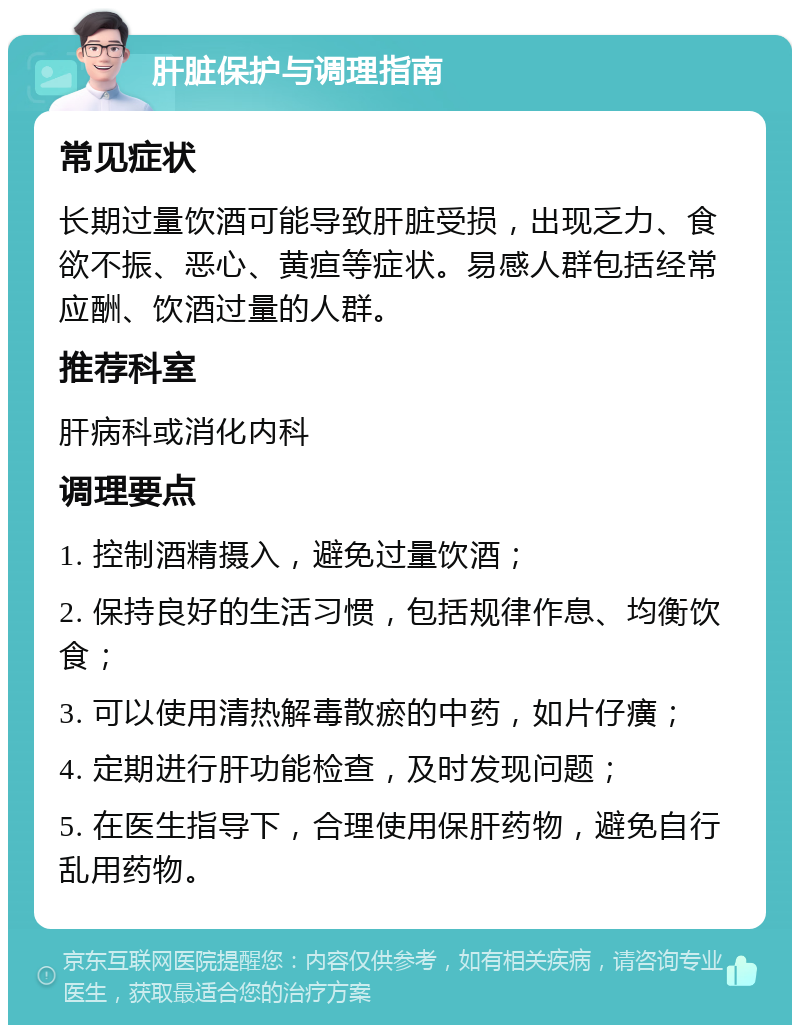 肝脏保护与调理指南 常见症状 长期过量饮酒可能导致肝脏受损，出现乏力、食欲不振、恶心、黄疸等症状。易感人群包括经常应酬、饮酒过量的人群。 推荐科室 肝病科或消化内科 调理要点 1. 控制酒精摄入，避免过量饮酒； 2. 保持良好的生活习惯，包括规律作息、均衡饮食； 3. 可以使用清热解毒散瘀的中药，如片仔癀； 4. 定期进行肝功能检查，及时发现问题； 5. 在医生指导下，合理使用保肝药物，避免自行乱用药物。