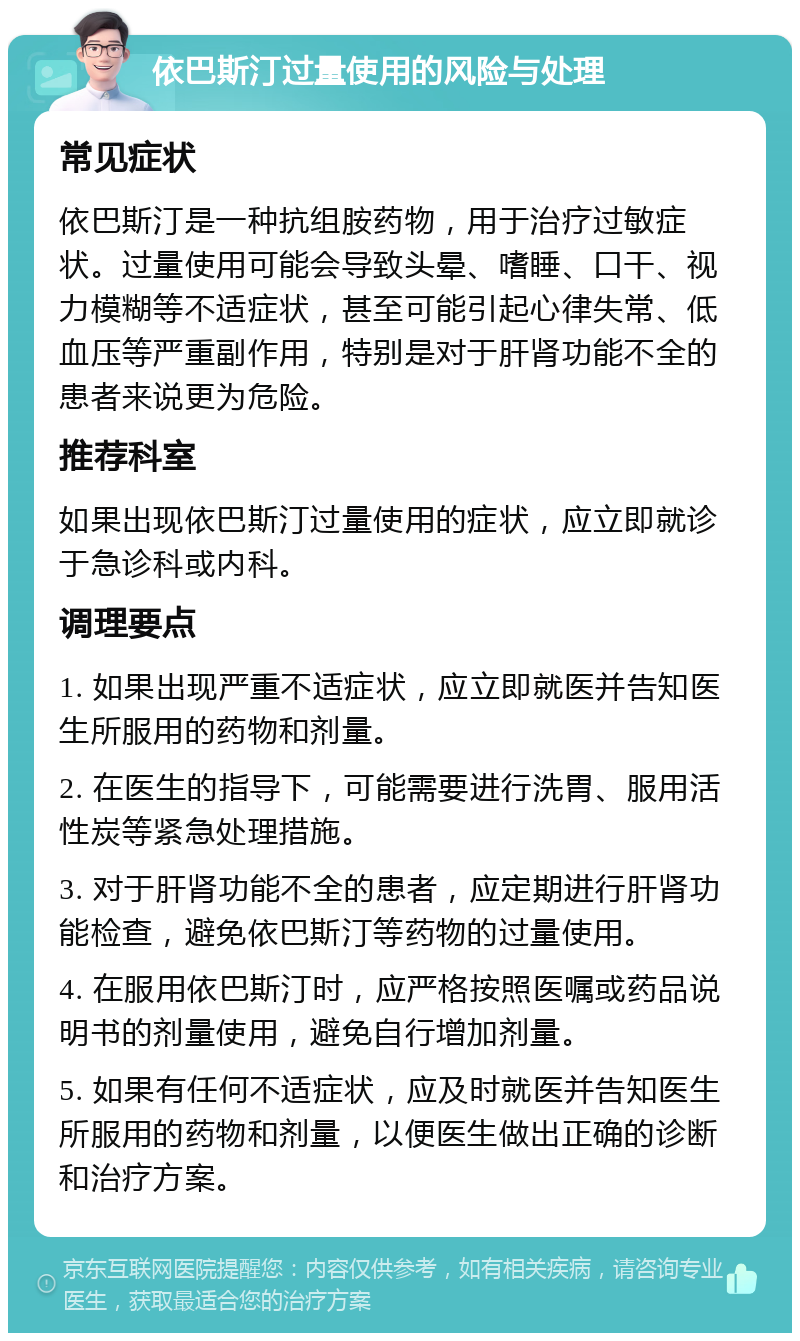 依巴斯汀过量使用的风险与处理 常见症状 依巴斯汀是一种抗组胺药物，用于治疗过敏症状。过量使用可能会导致头晕、嗜睡、口干、视力模糊等不适症状，甚至可能引起心律失常、低血压等严重副作用，特别是对于肝肾功能不全的患者来说更为危险。 推荐科室 如果出现依巴斯汀过量使用的症状，应立即就诊于急诊科或内科。 调理要点 1. 如果出现严重不适症状，应立即就医并告知医生所服用的药物和剂量。 2. 在医生的指导下，可能需要进行洗胃、服用活性炭等紧急处理措施。 3. 对于肝肾功能不全的患者，应定期进行肝肾功能检查，避免依巴斯汀等药物的过量使用。 4. 在服用依巴斯汀时，应严格按照医嘱或药品说明书的剂量使用，避免自行增加剂量。 5. 如果有任何不适症状，应及时就医并告知医生所服用的药物和剂量，以便医生做出正确的诊断和治疗方案。