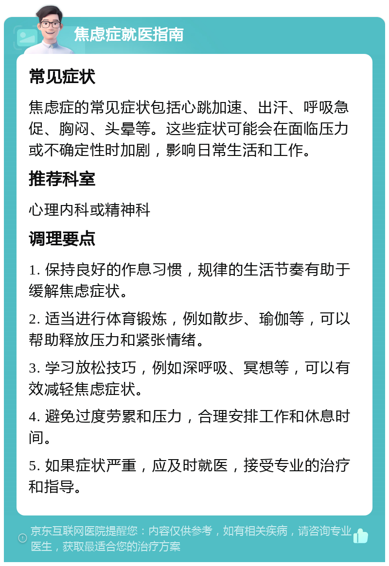 焦虑症就医指南 常见症状 焦虑症的常见症状包括心跳加速、出汗、呼吸急促、胸闷、头晕等。这些症状可能会在面临压力或不确定性时加剧，影响日常生活和工作。 推荐科室 心理内科或精神科 调理要点 1. 保持良好的作息习惯，规律的生活节奏有助于缓解焦虑症状。 2. 适当进行体育锻炼，例如散步、瑜伽等，可以帮助释放压力和紧张情绪。 3. 学习放松技巧，例如深呼吸、冥想等，可以有效减轻焦虑症状。 4. 避免过度劳累和压力，合理安排工作和休息时间。 5. 如果症状严重，应及时就医，接受专业的治疗和指导。