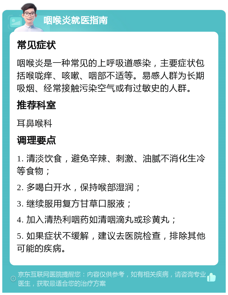 咽喉炎就医指南 常见症状 咽喉炎是一种常见的上呼吸道感染，主要症状包括喉咙痒、咳嗽、咽部不适等。易感人群为长期吸烟、经常接触污染空气或有过敏史的人群。 推荐科室 耳鼻喉科 调理要点 1. 清淡饮食，避免辛辣、刺激、油腻不消化生冷等食物； 2. 多喝白开水，保持喉部湿润； 3. 继续服用复方甘草口服液； 4. 加入清热利咽药如清咽滴丸或珍黄丸； 5. 如果症状不缓解，建议去医院检查，排除其他可能的疾病。