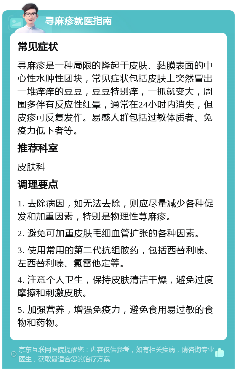 寻麻疹就医指南 常见症状 寻麻疹是一种局限的隆起于皮肤、黏膜表面的中心性水肿性团块，常见症状包括皮肤上突然冒出一堆痒痒的豆豆，豆豆特别痒，一抓就变大，周围多伴有反应性红晕，通常在24小时内消失，但皮疹可反复发作。易感人群包括过敏体质者、免疫力低下者等。 推荐科室 皮肤科 调理要点 1. 去除病因，如无法去除，则应尽量减少各种促发和加重因素，特别是物理性荨麻疹。 2. 避免可加重皮肤毛细血管扩张的各种因素。 3. 使用常用的第二代抗组胺药，包括西替利嗪、左西替利嗪、氯雷他定等。 4. 注意个人卫生，保持皮肤清洁干燥，避免过度摩擦和刺激皮肤。 5. 加强营养，增强免疫力，避免食用易过敏的食物和药物。