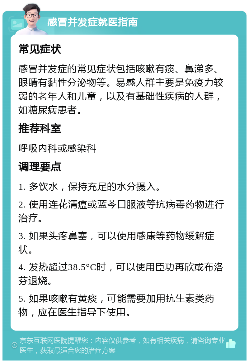 感冒并发症就医指南 常见症状 感冒并发症的常见症状包括咳嗽有痰、鼻涕多、眼睛有黏性分泌物等。易感人群主要是免疫力较弱的老年人和儿童，以及有基础性疾病的人群，如糖尿病患者。 推荐科室 呼吸内科或感染科 调理要点 1. 多饮水，保持充足的水分摄入。 2. 使用连花清瘟或蓝芩口服液等抗病毒药物进行治疗。 3. 如果头疼鼻塞，可以使用感康等药物缓解症状。 4. 发热超过38.5°C时，可以使用臣功再欣或布洛芬退烧。 5. 如果咳嗽有黄痰，可能需要加用抗生素类药物，应在医生指导下使用。