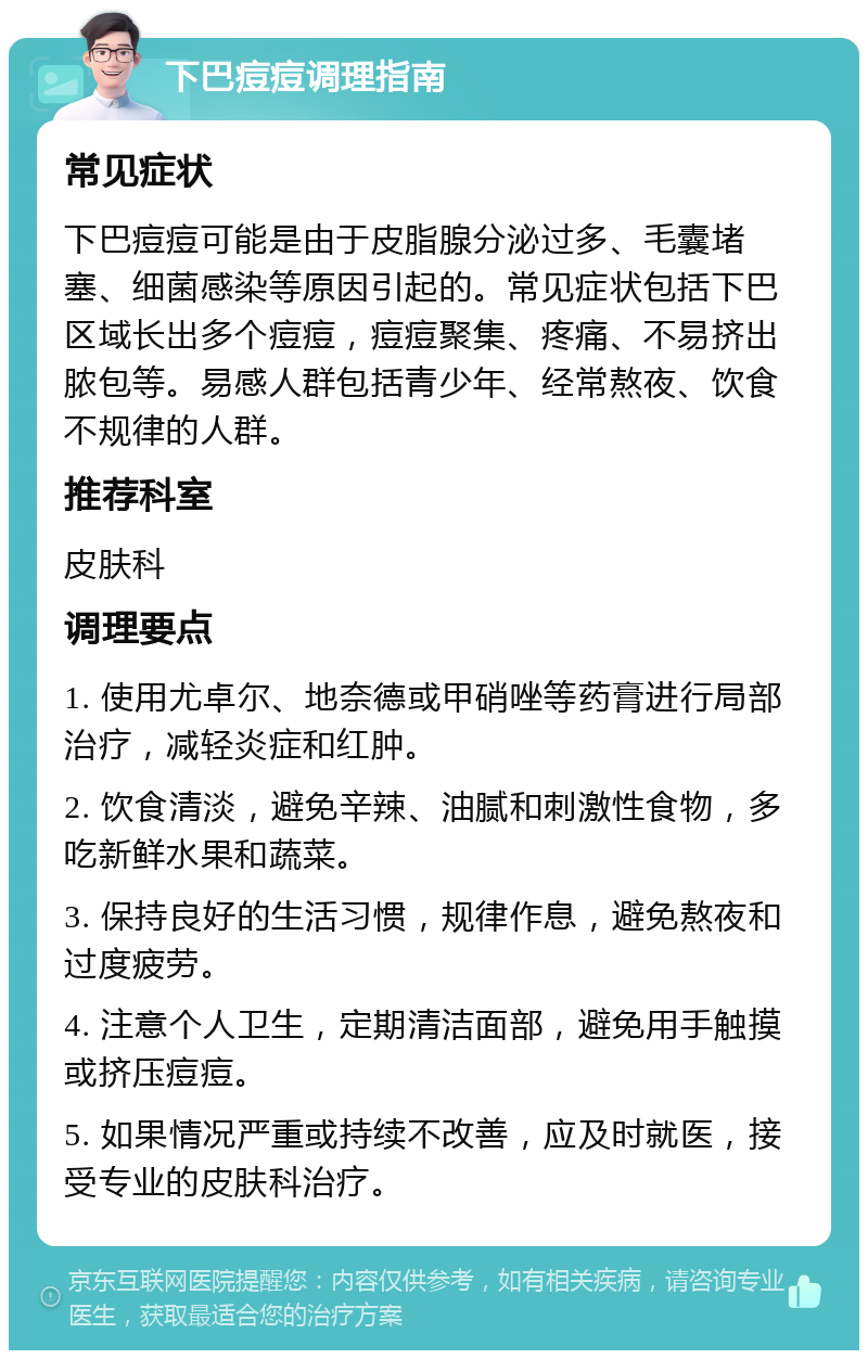 下巴痘痘调理指南 常见症状 下巴痘痘可能是由于皮脂腺分泌过多、毛囊堵塞、细菌感染等原因引起的。常见症状包括下巴区域长出多个痘痘，痘痘聚集、疼痛、不易挤出脓包等。易感人群包括青少年、经常熬夜、饮食不规律的人群。 推荐科室 皮肤科 调理要点 1. 使用尤卓尔、地奈德或甲硝唑等药膏进行局部治疗，减轻炎症和红肿。 2. 饮食清淡，避免辛辣、油腻和刺激性食物，多吃新鲜水果和蔬菜。 3. 保持良好的生活习惯，规律作息，避免熬夜和过度疲劳。 4. 注意个人卫生，定期清洁面部，避免用手触摸或挤压痘痘。 5. 如果情况严重或持续不改善，应及时就医，接受专业的皮肤科治疗。