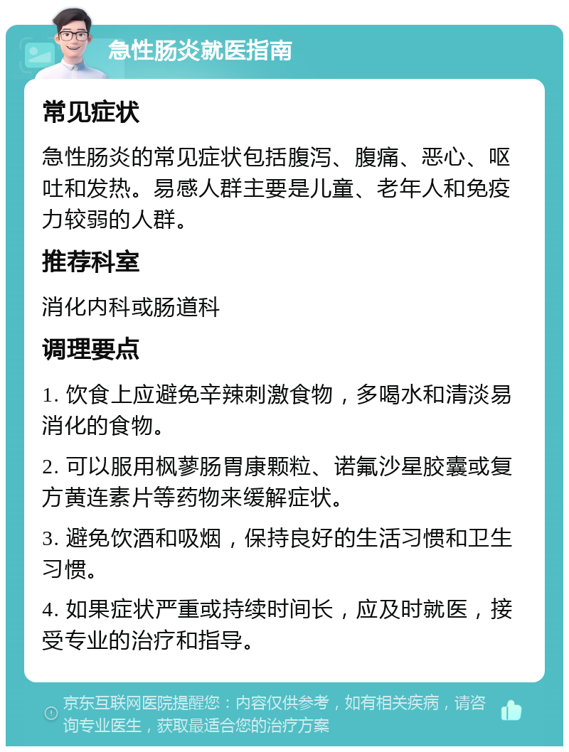 急性肠炎就医指南 常见症状 急性肠炎的常见症状包括腹泻、腹痛、恶心、呕吐和发热。易感人群主要是儿童、老年人和免疫力较弱的人群。 推荐科室 消化内科或肠道科 调理要点 1. 饮食上应避免辛辣刺激食物，多喝水和清淡易消化的食物。 2. 可以服用枫蓼肠胃康颗粒、诺氟沙星胶囊或复方黄连素片等药物来缓解症状。 3. 避免饮酒和吸烟，保持良好的生活习惯和卫生习惯。 4. 如果症状严重或持续时间长，应及时就医，接受专业的治疗和指导。