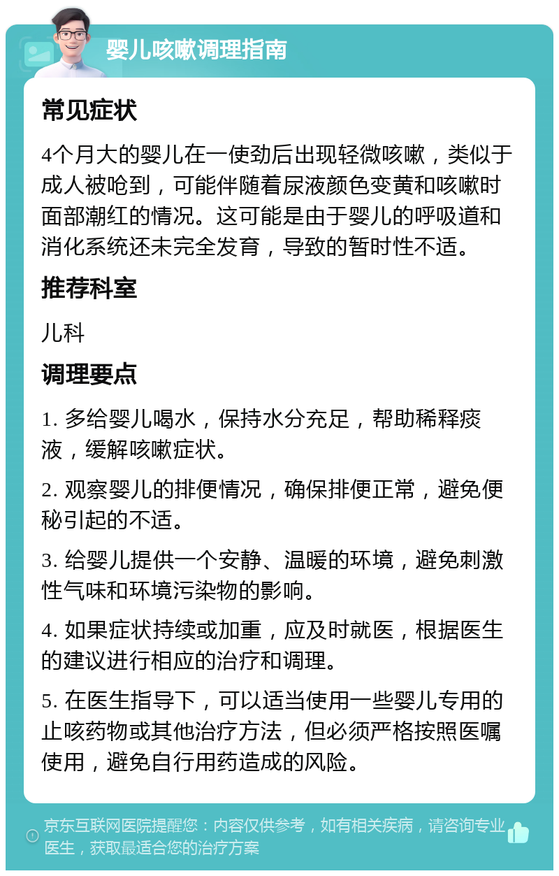 婴儿咳嗽调理指南 常见症状 4个月大的婴儿在一使劲后出现轻微咳嗽，类似于成人被呛到，可能伴随着尿液颜色变黄和咳嗽时面部潮红的情况。这可能是由于婴儿的呼吸道和消化系统还未完全发育，导致的暂时性不适。 推荐科室 儿科 调理要点 1. 多给婴儿喝水，保持水分充足，帮助稀释痰液，缓解咳嗽症状。 2. 观察婴儿的排便情况，确保排便正常，避免便秘引起的不适。 3. 给婴儿提供一个安静、温暖的环境，避免刺激性气味和环境污染物的影响。 4. 如果症状持续或加重，应及时就医，根据医生的建议进行相应的治疗和调理。 5. 在医生指导下，可以适当使用一些婴儿专用的止咳药物或其他治疗方法，但必须严格按照医嘱使用，避免自行用药造成的风险。