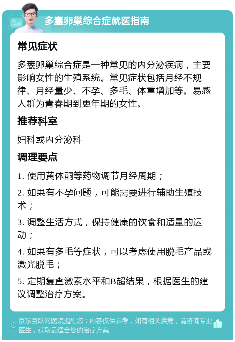 多囊卵巢综合症就医指南 常见症状 多囊卵巢综合症是一种常见的内分泌疾病，主要影响女性的生殖系统。常见症状包括月经不规律、月经量少、不孕、多毛、体重增加等。易感人群为青春期到更年期的女性。 推荐科室 妇科或内分泌科 调理要点 1. 使用黄体酮等药物调节月经周期； 2. 如果有不孕问题，可能需要进行辅助生殖技术； 3. 调整生活方式，保持健康的饮食和适量的运动； 4. 如果有多毛等症状，可以考虑使用脱毛产品或激光脱毛； 5. 定期复查激素水平和B超结果，根据医生的建议调整治疗方案。