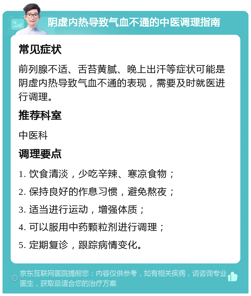 阴虚内热导致气血不通的中医调理指南 常见症状 前列腺不适、舌苔黄腻、晚上出汗等症状可能是阴虚内热导致气血不通的表现，需要及时就医进行调理。 推荐科室 中医科 调理要点 1. 饮食清淡，少吃辛辣、寒凉食物； 2. 保持良好的作息习惯，避免熬夜； 3. 适当进行运动，增强体质； 4. 可以服用中药颗粒剂进行调理； 5. 定期复诊，跟踪病情变化。