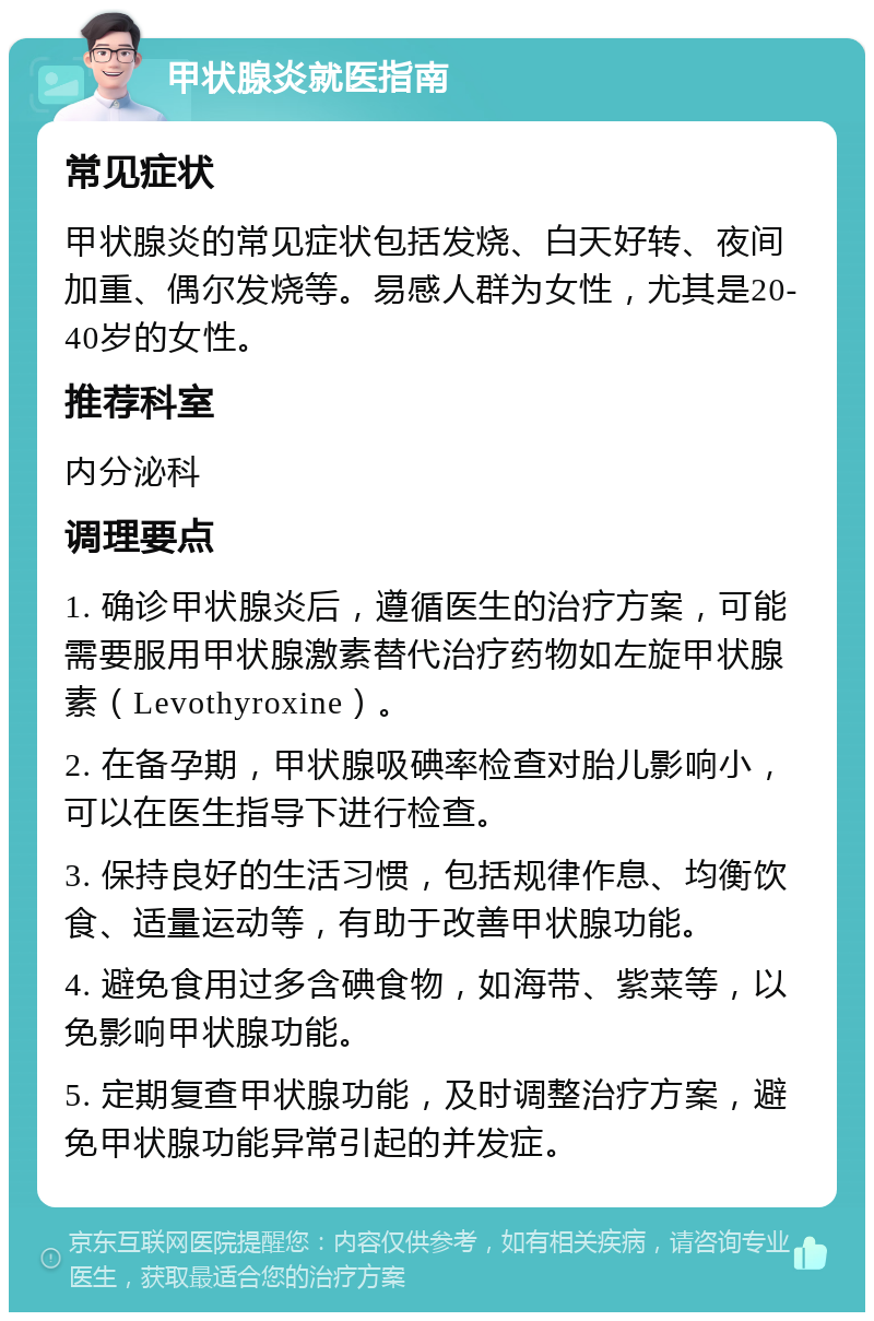 甲状腺炎就医指南 常见症状 甲状腺炎的常见症状包括发烧、白天好转、夜间加重、偶尔发烧等。易感人群为女性，尤其是20-40岁的女性。 推荐科室 内分泌科 调理要点 1. 确诊甲状腺炎后，遵循医生的治疗方案，可能需要服用甲状腺激素替代治疗药物如左旋甲状腺素（Levothyroxine）。 2. 在备孕期，甲状腺吸碘率检查对胎儿影响小，可以在医生指导下进行检查。 3. 保持良好的生活习惯，包括规律作息、均衡饮食、适量运动等，有助于改善甲状腺功能。 4. 避免食用过多含碘食物，如海带、紫菜等，以免影响甲状腺功能。 5. 定期复查甲状腺功能，及时调整治疗方案，避免甲状腺功能异常引起的并发症。