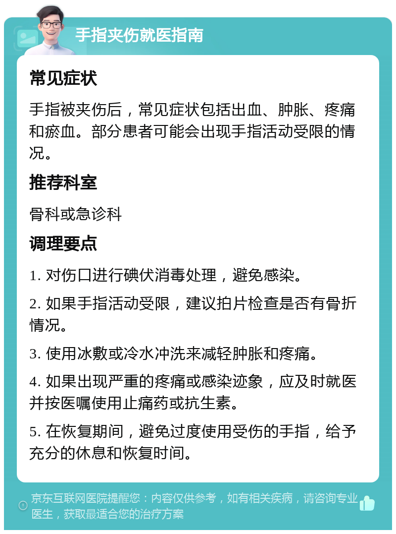 手指夹伤就医指南 常见症状 手指被夹伤后，常见症状包括出血、肿胀、疼痛和瘀血。部分患者可能会出现手指活动受限的情况。 推荐科室 骨科或急诊科 调理要点 1. 对伤口进行碘伏消毒处理，避免感染。 2. 如果手指活动受限，建议拍片检查是否有骨折情况。 3. 使用冰敷或冷水冲洗来减轻肿胀和疼痛。 4. 如果出现严重的疼痛或感染迹象，应及时就医并按医嘱使用止痛药或抗生素。 5. 在恢复期间，避免过度使用受伤的手指，给予充分的休息和恢复时间。