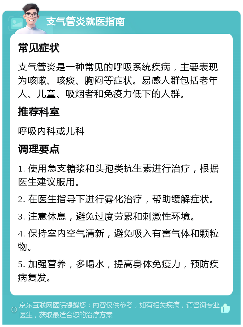 支气管炎就医指南 常见症状 支气管炎是一种常见的呼吸系统疾病，主要表现为咳嗽、咳痰、胸闷等症状。易感人群包括老年人、儿童、吸烟者和免疫力低下的人群。 推荐科室 呼吸内科或儿科 调理要点 1. 使用急支糖浆和头孢类抗生素进行治疗，根据医生建议服用。 2. 在医生指导下进行雾化治疗，帮助缓解症状。 3. 注意休息，避免过度劳累和刺激性环境。 4. 保持室内空气清新，避免吸入有害气体和颗粒物。 5. 加强营养，多喝水，提高身体免疫力，预防疾病复发。