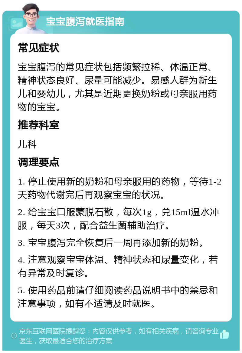 宝宝腹泻就医指南 常见症状 宝宝腹泻的常见症状包括频繁拉稀、体温正常、精神状态良好、尿量可能减少。易感人群为新生儿和婴幼儿，尤其是近期更换奶粉或母亲服用药物的宝宝。 推荐科室 儿科 调理要点 1. 停止使用新的奶粉和母亲服用的药物，等待1-2天药物代谢完后再观察宝宝的状况。 2. 给宝宝口服蒙脱石散，每次1g，兑15ml温水冲服，每天3次，配合益生菌辅助治疗。 3. 宝宝腹泻完全恢复后一周再添加新的奶粉。 4. 注意观察宝宝体温、精神状态和尿量变化，若有异常及时复诊。 5. 使用药品前请仔细阅读药品说明书中的禁忌和注意事项，如有不适请及时就医。