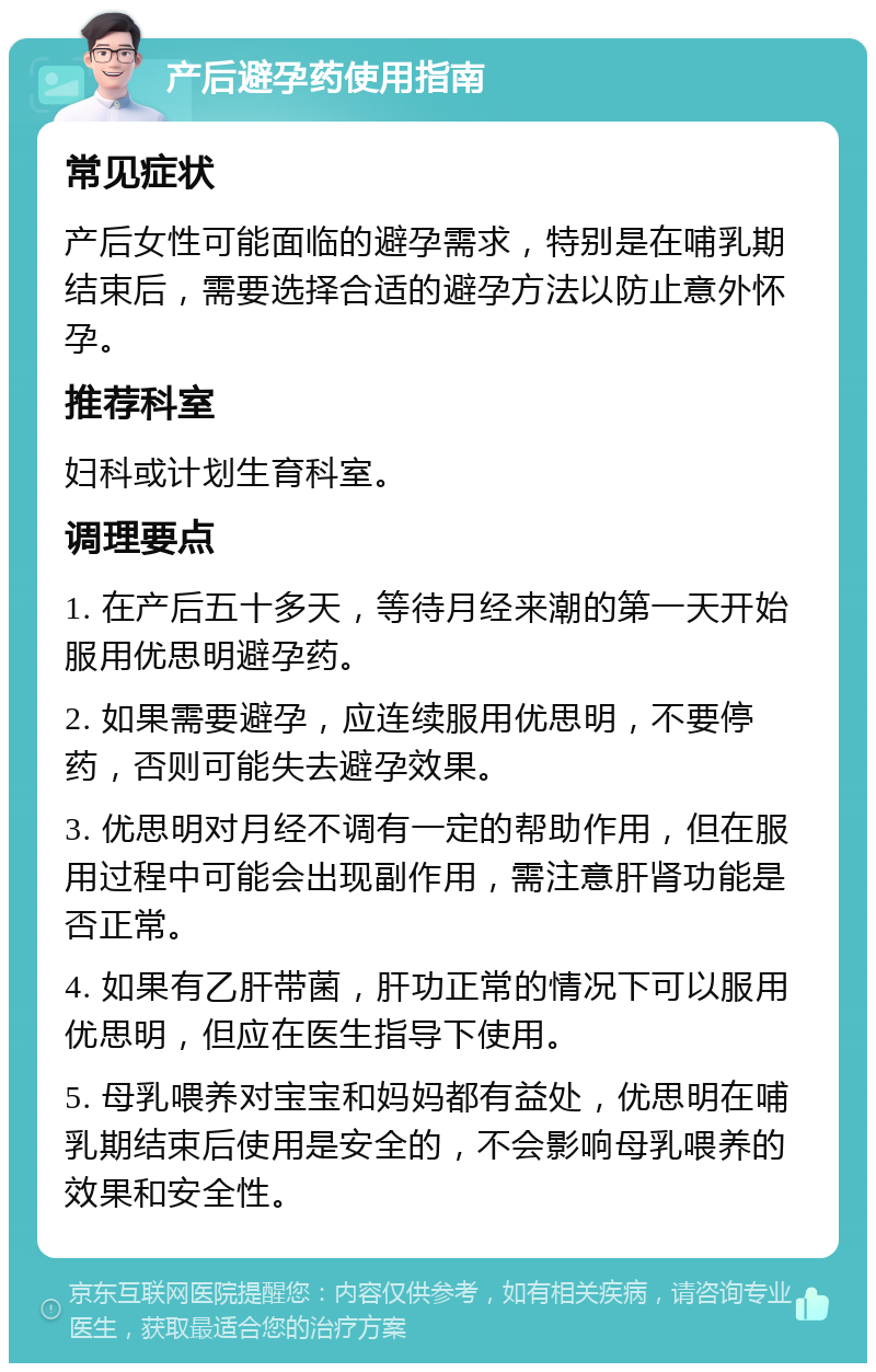 产后避孕药使用指南 常见症状 产后女性可能面临的避孕需求，特别是在哺乳期结束后，需要选择合适的避孕方法以防止意外怀孕。 推荐科室 妇科或计划生育科室。 调理要点 1. 在产后五十多天，等待月经来潮的第一天开始服用优思明避孕药。 2. 如果需要避孕，应连续服用优思明，不要停药，否则可能失去避孕效果。 3. 优思明对月经不调有一定的帮助作用，但在服用过程中可能会出现副作用，需注意肝肾功能是否正常。 4. 如果有乙肝带菌，肝功正常的情况下可以服用优思明，但应在医生指导下使用。 5. 母乳喂养对宝宝和妈妈都有益处，优思明在哺乳期结束后使用是安全的，不会影响母乳喂养的效果和安全性。