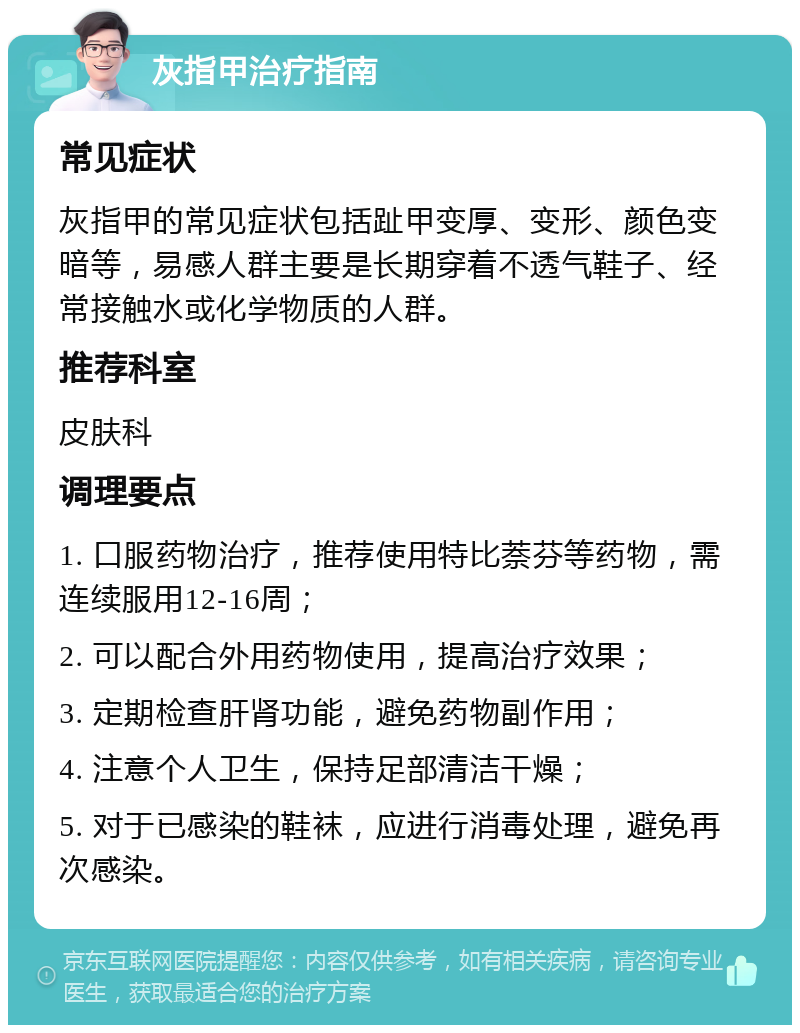 灰指甲治疗指南 常见症状 灰指甲的常见症状包括趾甲变厚、变形、颜色变暗等，易感人群主要是长期穿着不透气鞋子、经常接触水或化学物质的人群。 推荐科室 皮肤科 调理要点 1. 口服药物治疗，推荐使用特比萘芬等药物，需连续服用12-16周； 2. 可以配合外用药物使用，提高治疗效果； 3. 定期检查肝肾功能，避免药物副作用； 4. 注意个人卫生，保持足部清洁干燥； 5. 对于已感染的鞋袜，应进行消毒处理，避免再次感染。