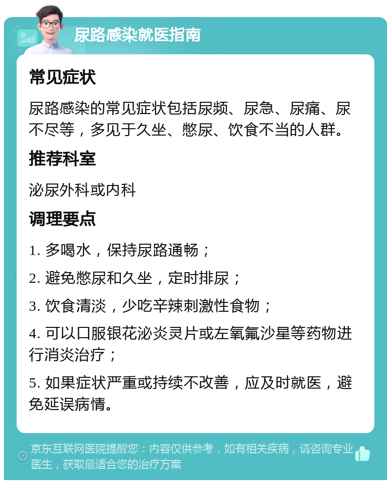 尿路感染就医指南 常见症状 尿路感染的常见症状包括尿频、尿急、尿痛、尿不尽等，多见于久坐、憋尿、饮食不当的人群。 推荐科室 泌尿外科或内科 调理要点 1. 多喝水，保持尿路通畅； 2. 避免憋尿和久坐，定时排尿； 3. 饮食清淡，少吃辛辣刺激性食物； 4. 可以口服银花泌炎灵片或左氧氟沙星等药物进行消炎治疗； 5. 如果症状严重或持续不改善，应及时就医，避免延误病情。