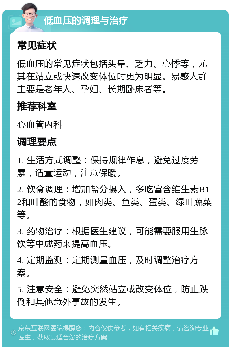 低血压的调理与治疗 常见症状 低血压的常见症状包括头晕、乏力、心悸等，尤其在站立或快速改变体位时更为明显。易感人群主要是老年人、孕妇、长期卧床者等。 推荐科室 心血管内科 调理要点 1. 生活方式调整：保持规律作息，避免过度劳累，适量运动，注意保暖。 2. 饮食调理：增加盐分摄入，多吃富含维生素B12和叶酸的食物，如肉类、鱼类、蛋类、绿叶蔬菜等。 3. 药物治疗：根据医生建议，可能需要服用生脉饮等中成药来提高血压。 4. 定期监测：定期测量血压，及时调整治疗方案。 5. 注意安全：避免突然站立或改变体位，防止跌倒和其他意外事故的发生。