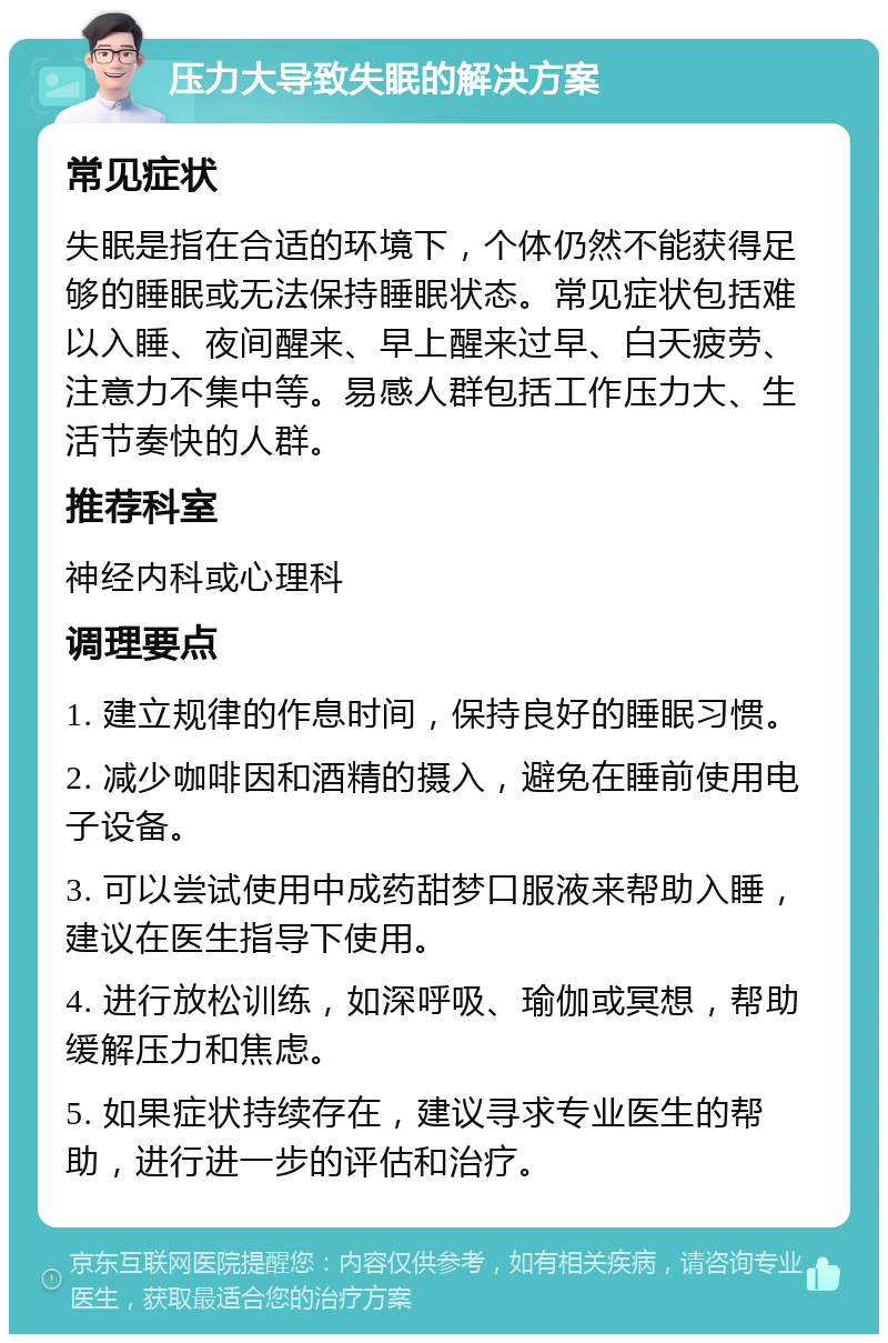 压力大导致失眠的解决方案 常见症状 失眠是指在合适的环境下，个体仍然不能获得足够的睡眠或无法保持睡眠状态。常见症状包括难以入睡、夜间醒来、早上醒来过早、白天疲劳、注意力不集中等。易感人群包括工作压力大、生活节奏快的人群。 推荐科室 神经内科或心理科 调理要点 1. 建立规律的作息时间，保持良好的睡眠习惯。 2. 减少咖啡因和酒精的摄入，避免在睡前使用电子设备。 3. 可以尝试使用中成药甜梦口服液来帮助入睡，建议在医生指导下使用。 4. 进行放松训练，如深呼吸、瑜伽或冥想，帮助缓解压力和焦虑。 5. 如果症状持续存在，建议寻求专业医生的帮助，进行进一步的评估和治疗。