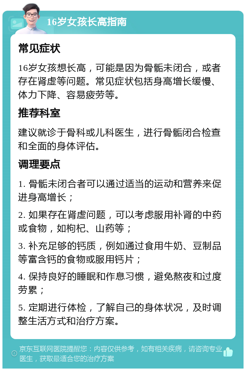 16岁女孩长高指南 常见症状 16岁女孩想长高，可能是因为骨骺未闭合，或者存在肾虚等问题。常见症状包括身高增长缓慢、体力下降、容易疲劳等。 推荐科室 建议就诊于骨科或儿科医生，进行骨骺闭合检查和全面的身体评估。 调理要点 1. 骨骺未闭合者可以通过适当的运动和营养来促进身高增长； 2. 如果存在肾虚问题，可以考虑服用补肾的中药或食物，如枸杞、山药等； 3. 补充足够的钙质，例如通过食用牛奶、豆制品等富含钙的食物或服用钙片； 4. 保持良好的睡眠和作息习惯，避免熬夜和过度劳累； 5. 定期进行体检，了解自己的身体状况，及时调整生活方式和治疗方案。