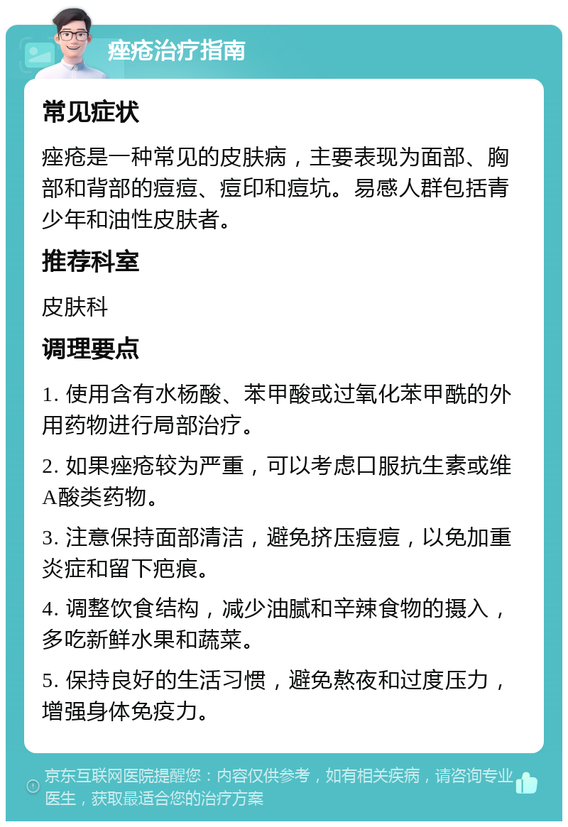 痤疮治疗指南 常见症状 痤疮是一种常见的皮肤病，主要表现为面部、胸部和背部的痘痘、痘印和痘坑。易感人群包括青少年和油性皮肤者。 推荐科室 皮肤科 调理要点 1. 使用含有水杨酸、苯甲酸或过氧化苯甲酰的外用药物进行局部治疗。 2. 如果痤疮较为严重，可以考虑口服抗生素或维A酸类药物。 3. 注意保持面部清洁，避免挤压痘痘，以免加重炎症和留下疤痕。 4. 调整饮食结构，减少油腻和辛辣食物的摄入，多吃新鲜水果和蔬菜。 5. 保持良好的生活习惯，避免熬夜和过度压力，增强身体免疫力。