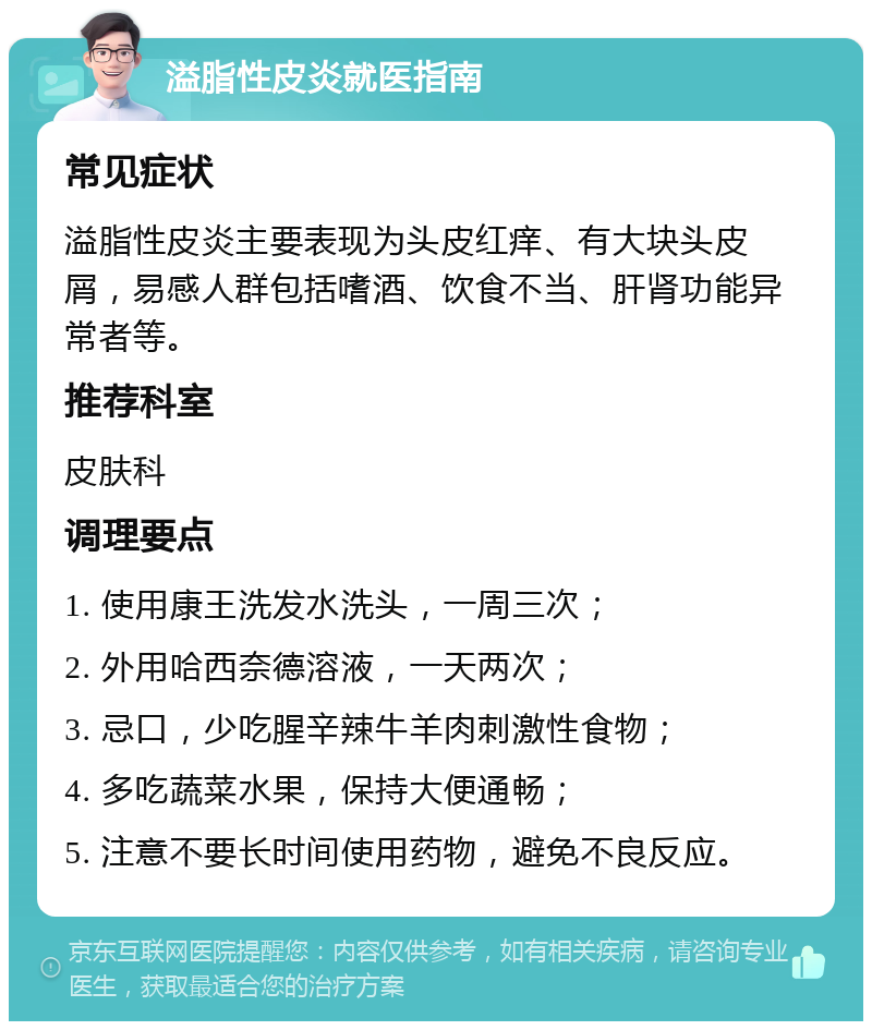 溢脂性皮炎就医指南 常见症状 溢脂性皮炎主要表现为头皮红痒、有大块头皮屑，易感人群包括嗜酒、饮食不当、肝肾功能异常者等。 推荐科室 皮肤科 调理要点 1. 使用康王洗发水洗头，一周三次； 2. 外用哈西奈德溶液，一天两次； 3. 忌口，少吃腥辛辣牛羊肉刺激性食物； 4. 多吃蔬菜水果，保持大便通畅； 5. 注意不要长时间使用药物，避免不良反应。