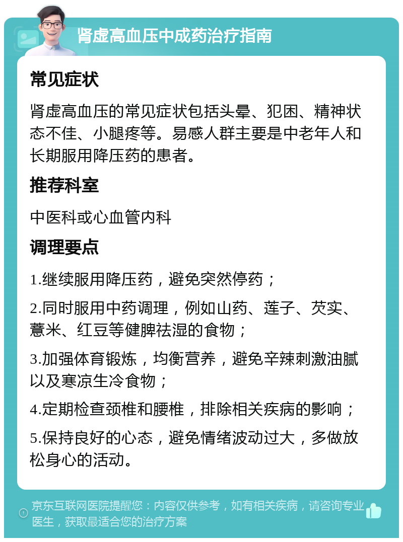 肾虚高血压中成药治疗指南 常见症状 肾虚高血压的常见症状包括头晕、犯困、精神状态不佳、小腿疼等。易感人群主要是中老年人和长期服用降压药的患者。 推荐科室 中医科或心血管内科 调理要点 1.继续服用降压药，避免突然停药； 2.同时服用中药调理，例如山药、莲子、芡实、薏米、红豆等健脾祛湿的食物； 3.加强体育锻炼，均衡营养，避免辛辣刺激油腻以及寒凉生冷食物； 4.定期检查颈椎和腰椎，排除相关疾病的影响； 5.保持良好的心态，避免情绪波动过大，多做放松身心的活动。