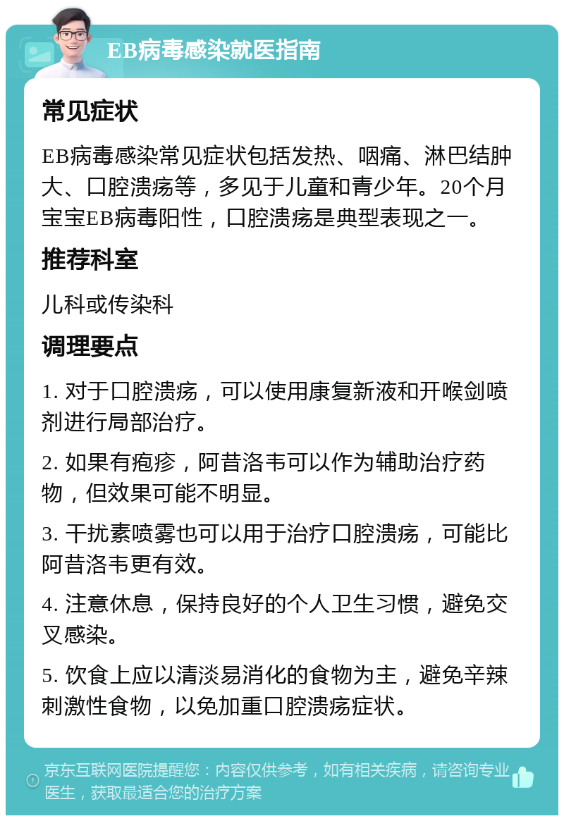 EB病毒感染就医指南 常见症状 EB病毒感染常见症状包括发热、咽痛、淋巴结肿大、口腔溃疡等，多见于儿童和青少年。20个月宝宝EB病毒阳性，口腔溃疡是典型表现之一。 推荐科室 儿科或传染科 调理要点 1. 对于口腔溃疡，可以使用康复新液和开喉剑喷剂进行局部治疗。 2. 如果有疱疹，阿昔洛韦可以作为辅助治疗药物，但效果可能不明显。 3. 干扰素喷雾也可以用于治疗口腔溃疡，可能比阿昔洛韦更有效。 4. 注意休息，保持良好的个人卫生习惯，避免交叉感染。 5. 饮食上应以清淡易消化的食物为主，避免辛辣刺激性食物，以免加重口腔溃疡症状。