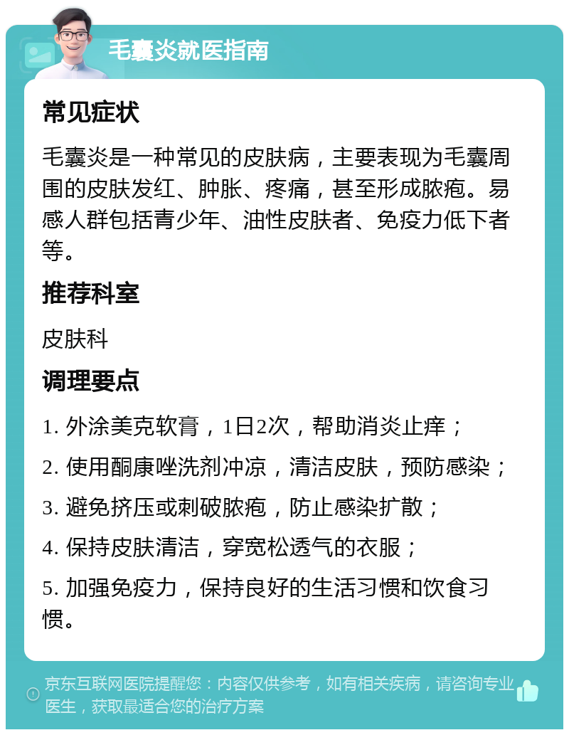 毛囊炎就医指南 常见症状 毛囊炎是一种常见的皮肤病，主要表现为毛囊周围的皮肤发红、肿胀、疼痛，甚至形成脓疱。易感人群包括青少年、油性皮肤者、免疫力低下者等。 推荐科室 皮肤科 调理要点 1. 外涂美克软膏，1日2次，帮助消炎止痒； 2. 使用酮康唑洗剂冲凉，清洁皮肤，预防感染； 3. 避免挤压或刺破脓疱，防止感染扩散； 4. 保持皮肤清洁，穿宽松透气的衣服； 5. 加强免疫力，保持良好的生活习惯和饮食习惯。