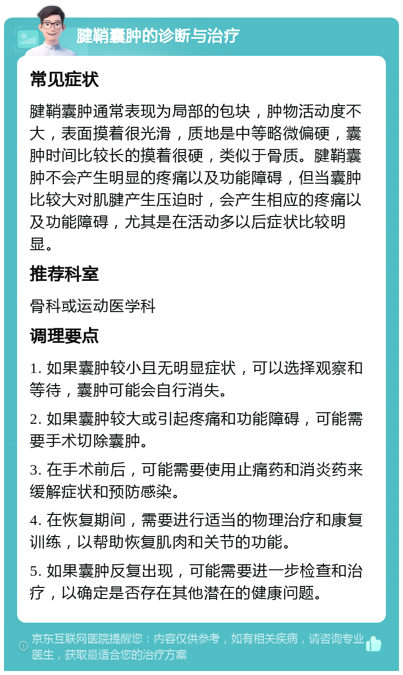 腱鞘囊肿的诊断与治疗 常见症状 腱鞘囊肿通常表现为局部的包块，肿物活动度不大，表面摸着很光滑，质地是中等略微偏硬，囊肿时间比较长的摸着很硬，类似于骨质。腱鞘囊肿不会产生明显的疼痛以及功能障碍，但当囊肿比较大对肌腱产生压迫时，会产生相应的疼痛以及功能障碍，尤其是在活动多以后症状比较明显。 推荐科室 骨科或运动医学科 调理要点 1. 如果囊肿较小且无明显症状，可以选择观察和等待，囊肿可能会自行消失。 2. 如果囊肿较大或引起疼痛和功能障碍，可能需要手术切除囊肿。 3. 在手术前后，可能需要使用止痛药和消炎药来缓解症状和预防感染。 4. 在恢复期间，需要进行适当的物理治疗和康复训练，以帮助恢复肌肉和关节的功能。 5. 如果囊肿反复出现，可能需要进一步检查和治疗，以确定是否存在其他潜在的健康问题。