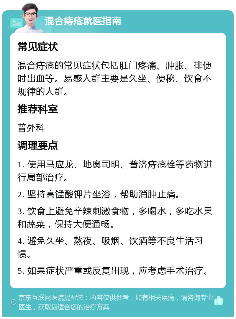 混合痔疮就医指南 常见症状 混合痔疮的常见症状包括肛门疼痛、肿胀、排便时出血等。易感人群主要是久坐、便秘、饮食不规律的人群。 推荐科室 普外科 调理要点 1. 使用马应龙、地奥司明、普济痔疮栓等药物进行局部治疗。 2. 坚持高锰酸钾片坐浴，帮助消肿止痛。 3. 饮食上避免辛辣刺激食物，多喝水，多吃水果和蔬菜，保持大便通畅。 4. 避免久坐、熬夜、吸烟、饮酒等不良生活习惯。 5. 如果症状严重或反复出现，应考虑手术治疗。