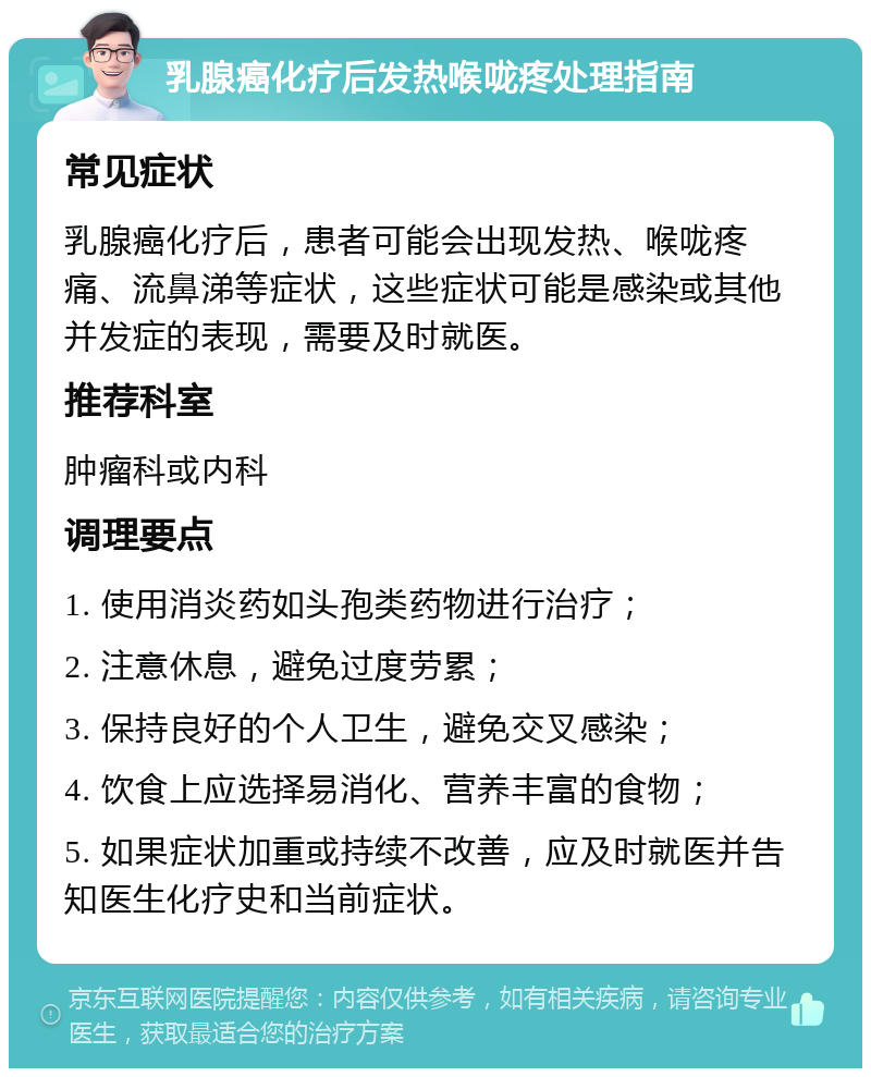 乳腺癌化疗后发热喉咙疼处理指南 常见症状 乳腺癌化疗后，患者可能会出现发热、喉咙疼痛、流鼻涕等症状，这些症状可能是感染或其他并发症的表现，需要及时就医。 推荐科室 肿瘤科或内科 调理要点 1. 使用消炎药如头孢类药物进行治疗； 2. 注意休息，避免过度劳累； 3. 保持良好的个人卫生，避免交叉感染； 4. 饮食上应选择易消化、营养丰富的食物； 5. 如果症状加重或持续不改善，应及时就医并告知医生化疗史和当前症状。