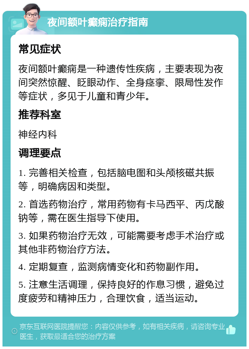 夜间额叶癫痫治疗指南 常见症状 夜间额叶癫痫是一种遗传性疾病，主要表现为夜间突然惊醒、眨眼动作、全身痉挛、限局性发作等症状，多见于儿童和青少年。 推荐科室 神经内科 调理要点 1. 完善相关检查，包括脑电图和头颅核磁共振等，明确病因和类型。 2. 首选药物治疗，常用药物有卡马西平、丙戊酸钠等，需在医生指导下使用。 3. 如果药物治疗无效，可能需要考虑手术治疗或其他非药物治疗方法。 4. 定期复查，监测病情变化和药物副作用。 5. 注意生活调理，保持良好的作息习惯，避免过度疲劳和精神压力，合理饮食，适当运动。