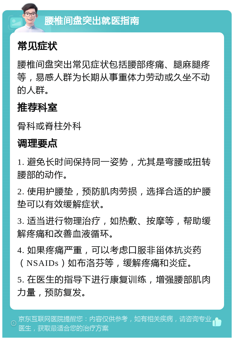 腰椎间盘突出就医指南 常见症状 腰椎间盘突出常见症状包括腰部疼痛、腿麻腿疼等，易感人群为长期从事重体力劳动或久坐不动的人群。 推荐科室 骨科或脊柱外科 调理要点 1. 避免长时间保持同一姿势，尤其是弯腰或扭转腰部的动作。 2. 使用护腰垫，预防肌肉劳损，选择合适的护腰垫可以有效缓解症状。 3. 适当进行物理治疗，如热敷、按摩等，帮助缓解疼痛和改善血液循环。 4. 如果疼痛严重，可以考虑口服非甾体抗炎药（NSAIDs）如布洛芬等，缓解疼痛和炎症。 5. 在医生的指导下进行康复训练，增强腰部肌肉力量，预防复发。