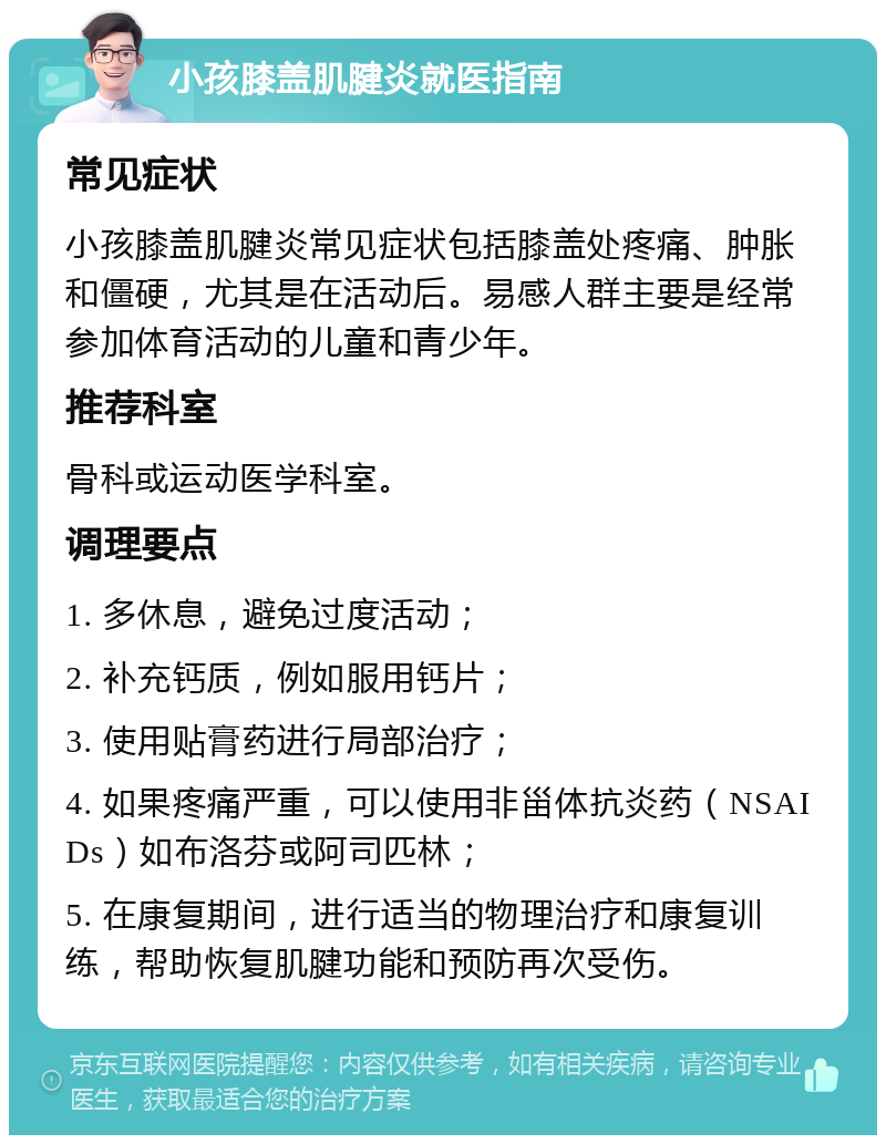 小孩膝盖肌腱炎就医指南 常见症状 小孩膝盖肌腱炎常见症状包括膝盖处疼痛、肿胀和僵硬，尤其是在活动后。易感人群主要是经常参加体育活动的儿童和青少年。 推荐科室 骨科或运动医学科室。 调理要点 1. 多休息，避免过度活动； 2. 补充钙质，例如服用钙片； 3. 使用贴膏药进行局部治疗； 4. 如果疼痛严重，可以使用非甾体抗炎药（NSAIDs）如布洛芬或阿司匹林； 5. 在康复期间，进行适当的物理治疗和康复训练，帮助恢复肌腱功能和预防再次受伤。