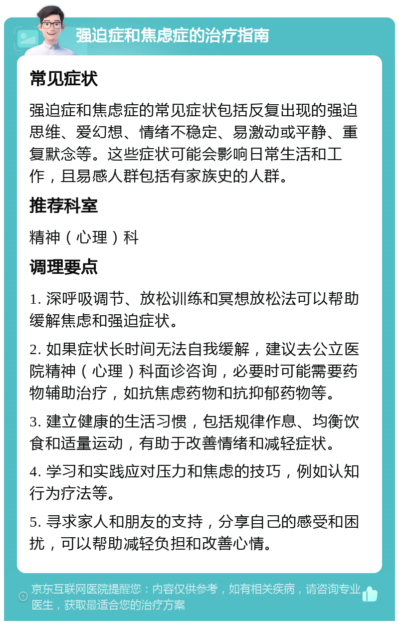 强迫症和焦虑症的治疗指南 常见症状 强迫症和焦虑症的常见症状包括反复出现的强迫思维、爱幻想、情绪不稳定、易激动或平静、重复默念等。这些症状可能会影响日常生活和工作，且易感人群包括有家族史的人群。 推荐科室 精神（心理）科 调理要点 1. 深呼吸调节、放松训练和冥想放松法可以帮助缓解焦虑和强迫症状。 2. 如果症状长时间无法自我缓解，建议去公立医院精神（心理）科面诊咨询，必要时可能需要药物辅助治疗，如抗焦虑药物和抗抑郁药物等。 3. 建立健康的生活习惯，包括规律作息、均衡饮食和适量运动，有助于改善情绪和减轻症状。 4. 学习和实践应对压力和焦虑的技巧，例如认知行为疗法等。 5. 寻求家人和朋友的支持，分享自己的感受和困扰，可以帮助减轻负担和改善心情。