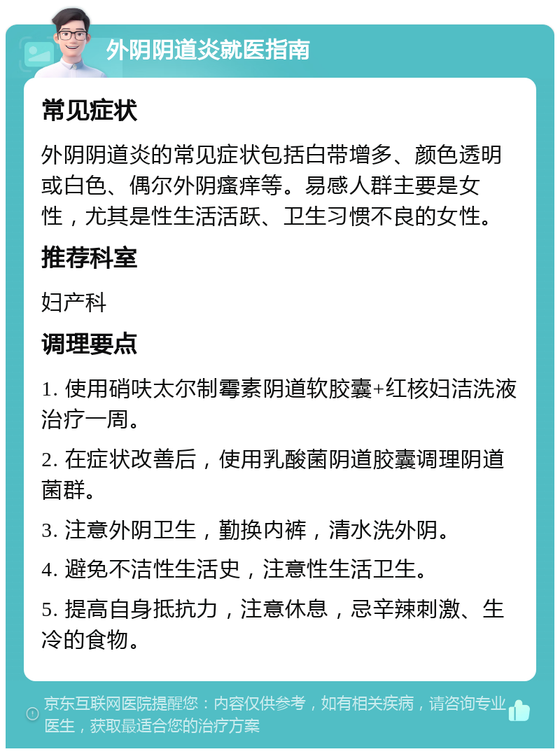 外阴阴道炎就医指南 常见症状 外阴阴道炎的常见症状包括白带增多、颜色透明或白色、偶尔外阴瘙痒等。易感人群主要是女性，尤其是性生活活跃、卫生习惯不良的女性。 推荐科室 妇产科 调理要点 1. 使用硝呋太尔制霉素阴道软胶囊+红核妇洁洗液治疗一周。 2. 在症状改善后，使用乳酸菌阴道胶囊调理阴道菌群。 3. 注意外阴卫生，勤换内裤，清水洗外阴。 4. 避免不洁性生活史，注意性生活卫生。 5. 提高自身抵抗力，注意休息，忌辛辣刺激、生冷的食物。