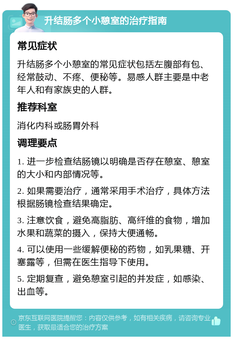 升结肠多个小憩室的治疗指南 常见症状 升结肠多个小憩室的常见症状包括左腹部有包、经常鼓动、不疼、便秘等。易感人群主要是中老年人和有家族史的人群。 推荐科室 消化内科或肠胃外科 调理要点 1. 进一步检查结肠镜以明确是否存在憩室、憩室的大小和内部情况等。 2. 如果需要治疗，通常采用手术治疗，具体方法根据肠镜检查结果确定。 3. 注意饮食，避免高脂肪、高纤维的食物，增加水果和蔬菜的摄入，保持大便通畅。 4. 可以使用一些缓解便秘的药物，如乳果糖、开塞露等，但需在医生指导下使用。 5. 定期复查，避免憩室引起的并发症，如感染、出血等。