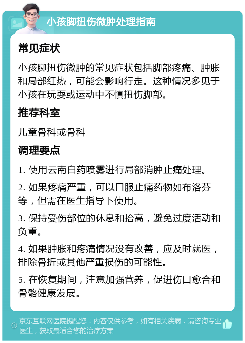 小孩脚扭伤微肿处理指南 常见症状 小孩脚扭伤微肿的常见症状包括脚部疼痛、肿胀和局部红热，可能会影响行走。这种情况多见于小孩在玩耍或运动中不慎扭伤脚部。 推荐科室 儿童骨科或骨科 调理要点 1. 使用云南白药喷雾进行局部消肿止痛处理。 2. 如果疼痛严重，可以口服止痛药物如布洛芬等，但需在医生指导下使用。 3. 保持受伤部位的休息和抬高，避免过度活动和负重。 4. 如果肿胀和疼痛情况没有改善，应及时就医，排除骨折或其他严重损伤的可能性。 5. 在恢复期间，注意加强营养，促进伤口愈合和骨骼健康发展。