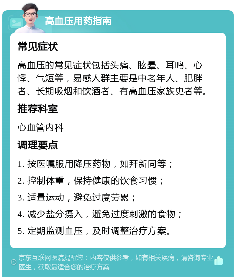 高血压用药指南 常见症状 高血压的常见症状包括头痛、眩晕、耳鸣、心悸、气短等，易感人群主要是中老年人、肥胖者、长期吸烟和饮酒者、有高血压家族史者等。 推荐科室 心血管内科 调理要点 1. 按医嘱服用降压药物，如拜新同等； 2. 控制体重，保持健康的饮食习惯； 3. 适量运动，避免过度劳累； 4. 减少盐分摄入，避免过度刺激的食物； 5. 定期监测血压，及时调整治疗方案。