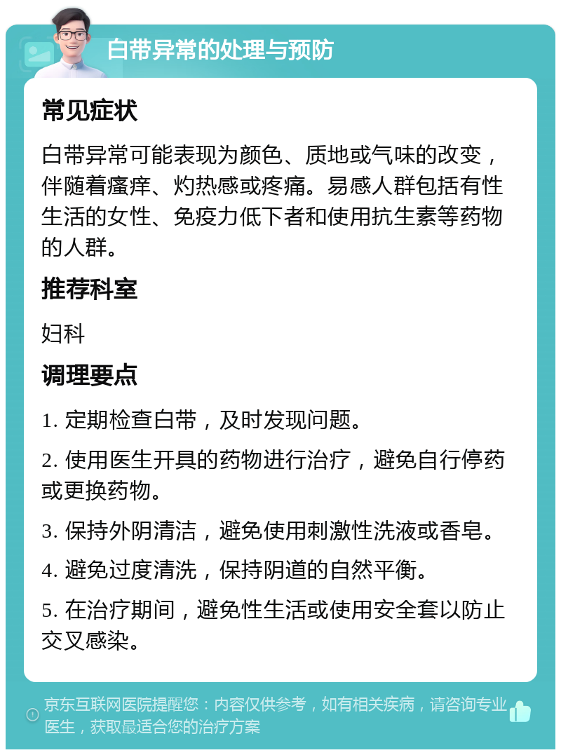 白带异常的处理与预防 常见症状 白带异常可能表现为颜色、质地或气味的改变，伴随着瘙痒、灼热感或疼痛。易感人群包括有性生活的女性、免疫力低下者和使用抗生素等药物的人群。 推荐科室 妇科 调理要点 1. 定期检查白带，及时发现问题。 2. 使用医生开具的药物进行治疗，避免自行停药或更换药物。 3. 保持外阴清洁，避免使用刺激性洗液或香皂。 4. 避免过度清洗，保持阴道的自然平衡。 5. 在治疗期间，避免性生活或使用安全套以防止交叉感染。