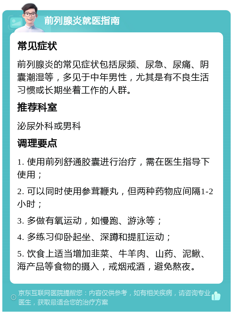 前列腺炎就医指南 常见症状 前列腺炎的常见症状包括尿频、尿急、尿痛、阴囊潮湿等，多见于中年男性，尤其是有不良生活习惯或长期坐着工作的人群。 推荐科室 泌尿外科或男科 调理要点 1. 使用前列舒通胶囊进行治疗，需在医生指导下使用； 2. 可以同时使用参茸鞭丸，但两种药物应间隔1-2小时； 3. 多做有氧运动，如慢跑、游泳等； 4. 多练习仰卧起坐、深蹲和提肛运动； 5. 饮食上适当增加韭菜、牛羊肉、山药、泥鳅、海产品等食物的摄入，戒烟戒酒，避免熬夜。