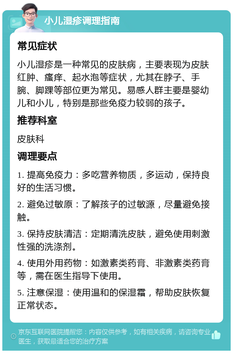 小儿湿疹调理指南 常见症状 小儿湿疹是一种常见的皮肤病，主要表现为皮肤红肿、瘙痒、起水泡等症状，尤其在脖子、手腕、脚踝等部位更为常见。易感人群主要是婴幼儿和小儿，特别是那些免疫力较弱的孩子。 推荐科室 皮肤科 调理要点 1. 提高免疫力：多吃营养物质，多运动，保持良好的生活习惯。 2. 避免过敏原：了解孩子的过敏源，尽量避免接触。 3. 保持皮肤清洁：定期清洗皮肤，避免使用刺激性强的洗涤剂。 4. 使用外用药物：如激素类药膏、非激素类药膏等，需在医生指导下使用。 5. 注意保湿：使用温和的保湿霜，帮助皮肤恢复正常状态。